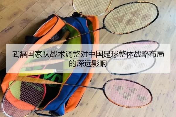 武磊国家队战术调整对中国足球整体战略布局的深远影响